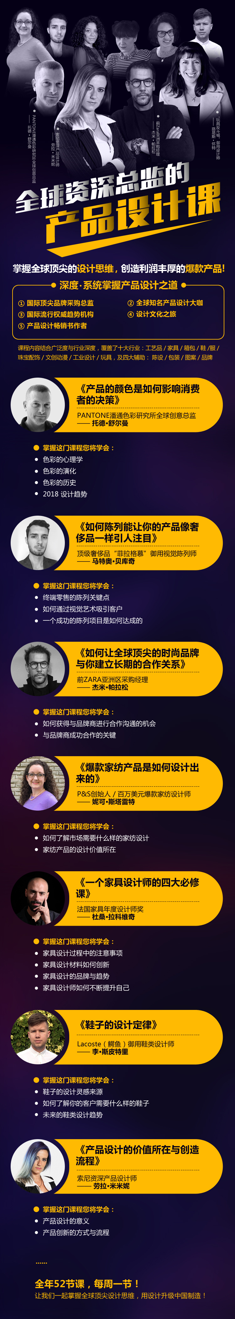 《全球资深总监的产品设计课》预告片 如何分析产品的市场需求,产品的策划定位,及如何开拓国际市场? 如何结合设计、色彩流行趋势,去开发出热门的爆款产品? 如何优化企业流程效率,学习用更好方式创造一流产品? 如何在创新产品时把地区的文化内涵结合进产品里,让产品更有底蕴,生命周期更长? 「掌握全球顶尖的设计思维,创造利润丰厚的爆款产品」 尽在《全球资深总监的产品设计课》 「五大模块」 国际顶尖品牌采购总监 (如:ZARA亚州区采购经理) 国际流行权威趋势机构(如:潘通色彩研究所) 全球知名产品设计大咖(如